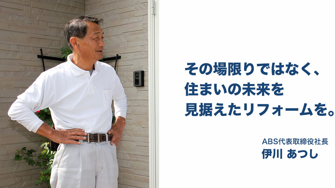 その場限りではなく、住まいの未来を見据えたリフォームを。ABS代表取締役社長 伊川あつし